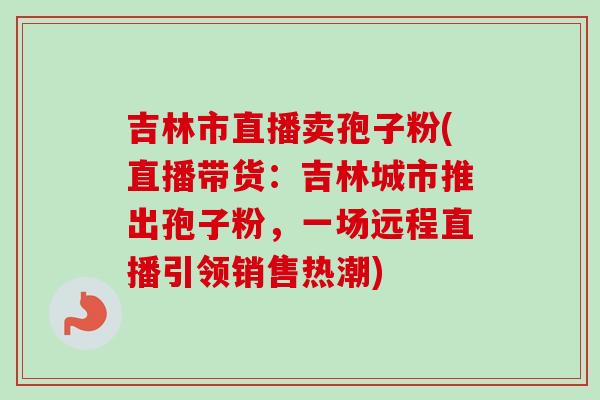 吉林市直播卖孢子粉(直播带货:吉林城市推出孢子粉,一场远程直播引领销售热潮) 吉林市直播卖孢子粉(直播带货:吉林城市推出孢子粉,一场远程直播引领销售热潮)