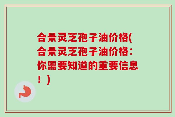 合景灵芝孢子油价格(合景灵芝孢子油价格：你需要知道的重要信息！)