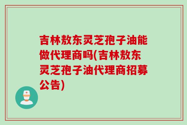 吉林敖东灵芝孢子油能做代理商吗(吉林敖东灵芝孢子油代理商招募公告)