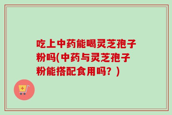 吃上中药能喝灵芝孢子粉吗(中药与灵芝孢子粉能搭配食用吗？)