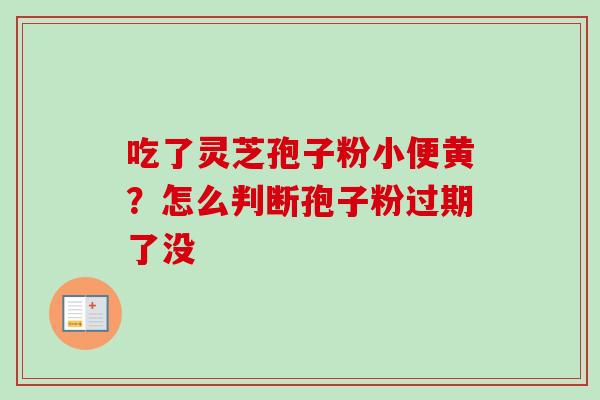 吃了灵芝孢子粉小便黄?怎么判断孢子粉过期了没 吃了灵芝孢子粉小便黄?怎么判断孢子粉过期了没