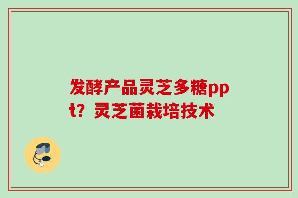 发酵产品灵芝多糖ppt？灵芝菌栽培技术
