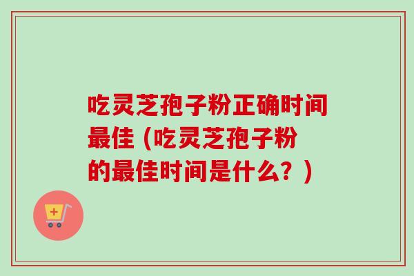 吃灵芝孢子粉正确时间最佳 (吃灵芝孢子粉的最佳时间是什么？)