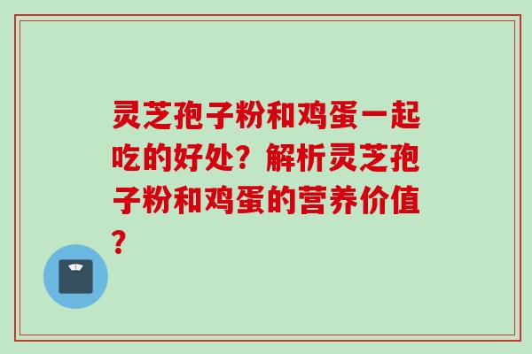 灵芝孢子粉和鸡蛋一起吃的好处？解析灵芝孢子粉和鸡蛋的营养价值？