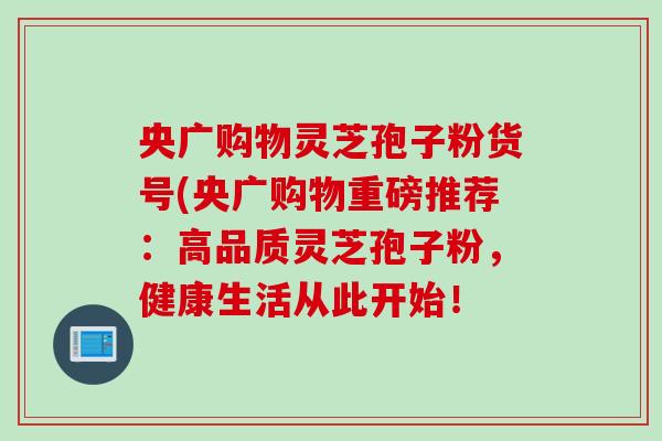 央广购物灵芝孢子粉货号(央广购物重磅推荐：高品质灵芝孢子粉，健康生活从此开始！