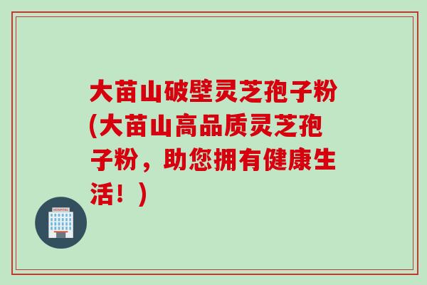 大苗山破壁灵芝孢子粉(大苗山高品质灵芝孢子粉，助您拥有健康生活！)