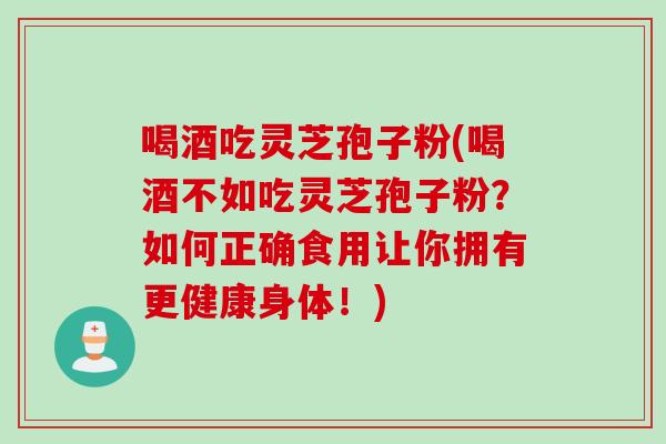 喝酒吃灵芝孢子粉(喝酒不如吃灵芝孢子粉？如何正确食用让你拥有更健康身体！)