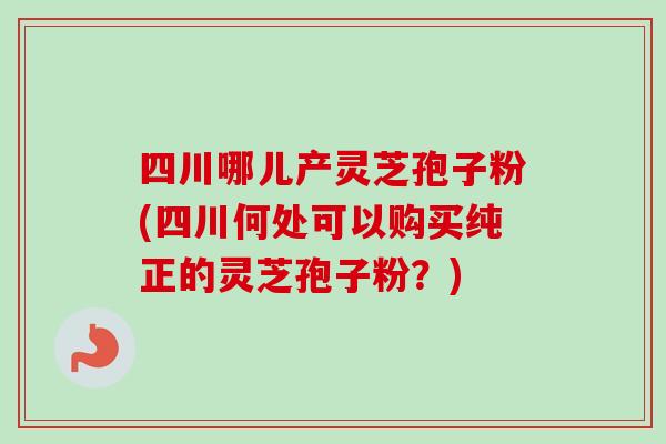 四川哪儿产灵芝孢子粉(四川何处可以购买纯正的灵芝孢子粉？)