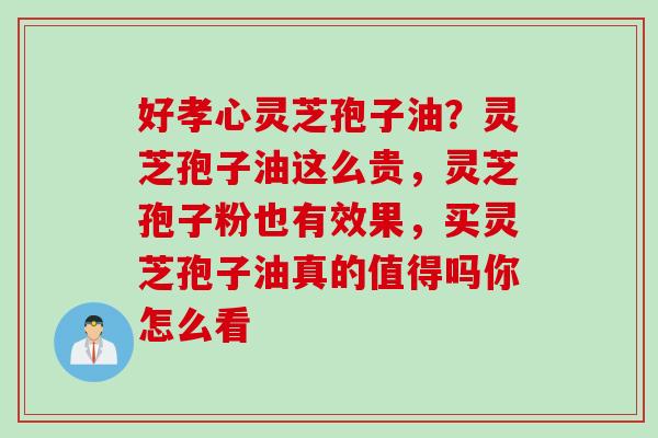 好孝心灵芝孢子油？灵芝孢子油这么贵，灵芝孢子粉也有效果，买灵芝孢子油真的值得吗你怎么看