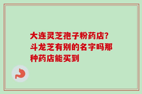 大连灵芝孢子粉药店？斗龙芝有别的名字吗那种药店能买到