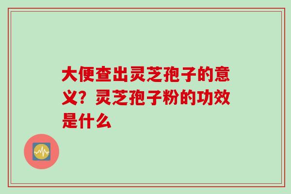 大便查出灵芝孢子的意义？灵芝孢子粉的功效是什么