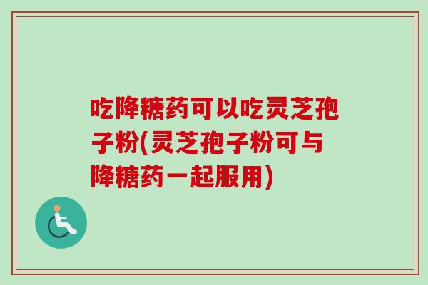 吃降糖药可以吃灵芝孢子粉(灵芝孢子粉可与降糖药一起服用)