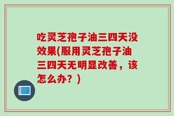 吃灵芝孢子油三四天没效果(服用灵芝孢子油三四天无明显改善，该怎么办？)