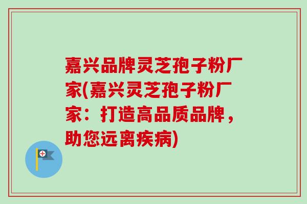 嘉兴品牌灵芝孢子粉厂家(嘉兴灵芝孢子粉厂家：打造高品质品牌，助您远离疾病)
