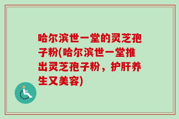 哈尔滨世一堂的灵芝孢子粉(哈尔滨世一堂推出灵芝孢子粉，护肝养生又美容)