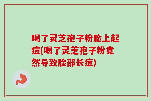 喝了灵芝孢子粉脸上起痘(喝了灵芝孢子粉竟然导致脸部长痘)