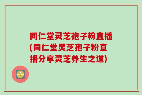 同仁堂灵芝孢子粉直播(同仁堂灵芝孢子粉直播分享灵芝养生之道)