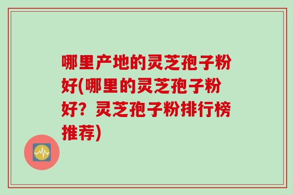 哪里产地的灵芝孢子粉好(哪里的灵芝孢子粉好？灵芝孢子粉排行榜推荐)