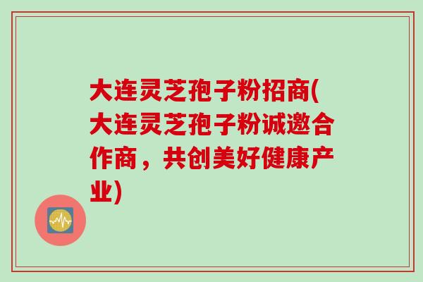 大连灵芝孢子粉招商(大连灵芝孢子粉诚邀合作商，共创美好健康产业)