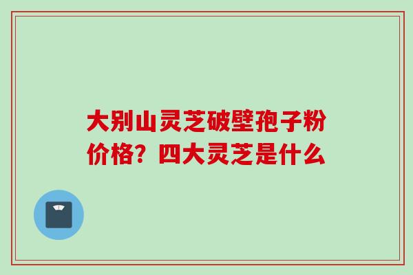 大别山灵芝破壁孢子粉价格？四大灵芝是什么