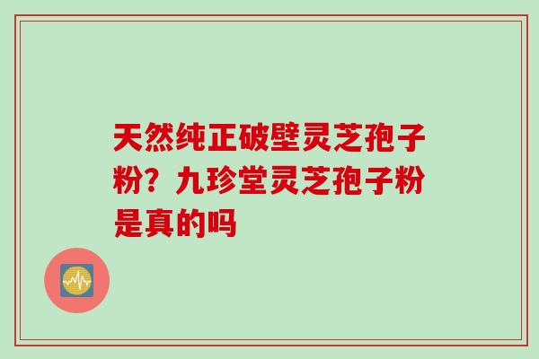 天然纯正破壁灵芝孢子粉？九珍堂灵芝孢子粉是真的吗