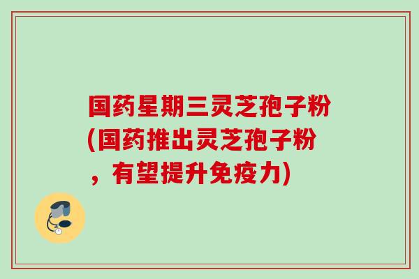国药星期三灵芝孢子粉(国药推出灵芝孢子粉，有望提升免疫力)