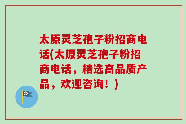 太原灵芝孢子粉招商电话(太原灵芝孢子粉招商电话，精选高品质产品，欢迎咨询！)