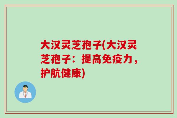 大汉灵芝孢子(大汉灵芝孢子：提高免疫力，护航健康)