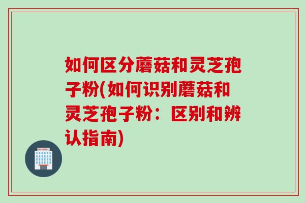 如何区分蘑菇和灵芝孢子粉(如何识别蘑菇和灵芝孢子粉：区别和辨认指南)