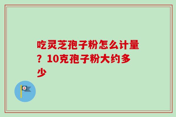 吃灵芝孢子粉怎么计量？10克孢子粉大约多少