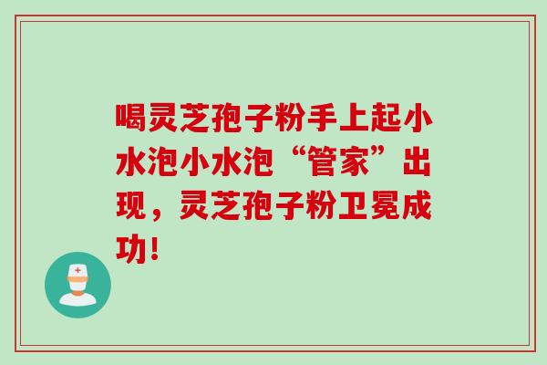 喝灵芝孢子粉手上起小水泡小水泡“管家”出现，灵芝孢子粉卫冕成功！