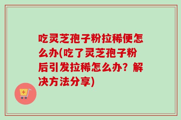 吃灵芝孢子粉拉稀便怎么办(吃了灵芝孢子粉后引发拉稀怎么办？解决方法分享)