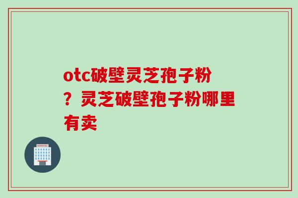 otc破壁灵芝孢子粉？灵芝破壁孢子粉哪里有卖