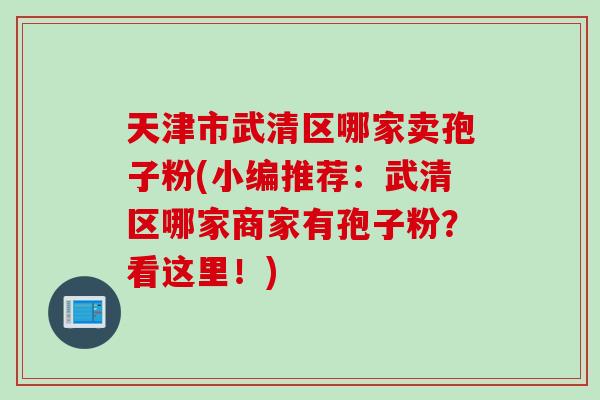 天津市武清区哪家卖孢子粉(小编推荐：武清区哪家商家有孢子粉？看这里！)
