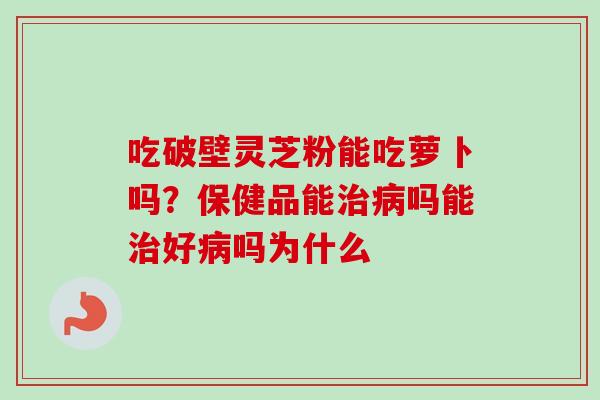 吃破壁灵芝粉能吃萝卜吗？保健品能治病吗能治好病吗为什么