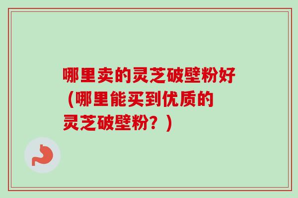 哪里卖的灵芝破壁粉好 (哪里能买到优质的灵芝破壁粉？)