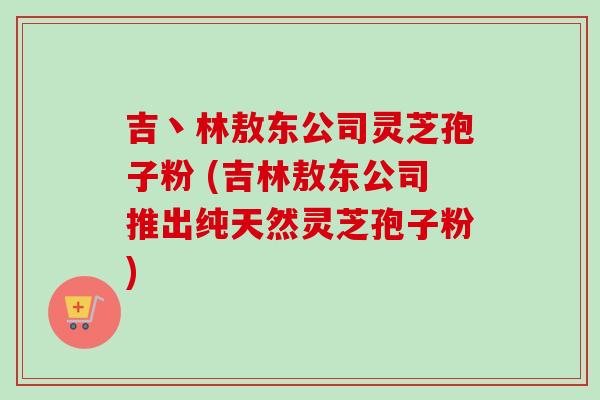 吉丶林敖东公司灵芝孢子粉 (吉林敖东公司推出纯天然灵芝孢子粉)