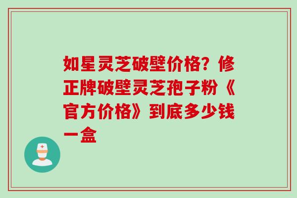 如星灵芝破壁价格？修正牌破壁灵芝孢子粉《官方价格》到底多少钱一盒