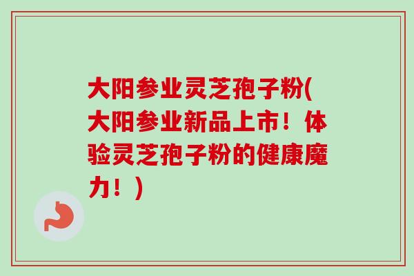 大阳参业灵芝孢子粉(大阳参业新品上市！体验灵芝孢子粉的健康魔力！)