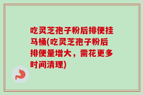 吃灵芝孢子粉后排便挂马桶(吃灵芝孢子粉后排便量增大，需花更多时间清理)