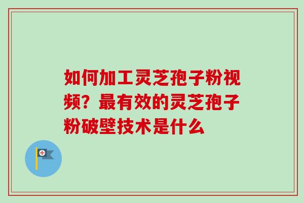 如何加工灵芝孢子粉视频？最有效的灵芝孢子粉破壁技术是什么