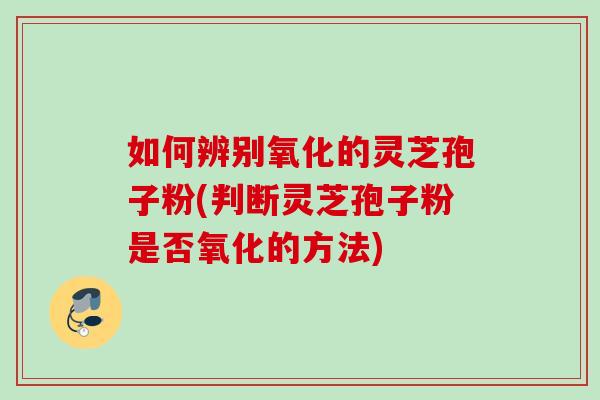 如何辨别氧化的灵芝孢子粉(判断灵芝孢子粉是否氧化的方法)