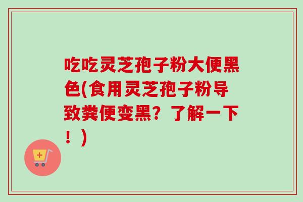吃吃灵芝孢子粉大便黑色(食用灵芝孢子粉导致粪便变黑？了解一下！)
