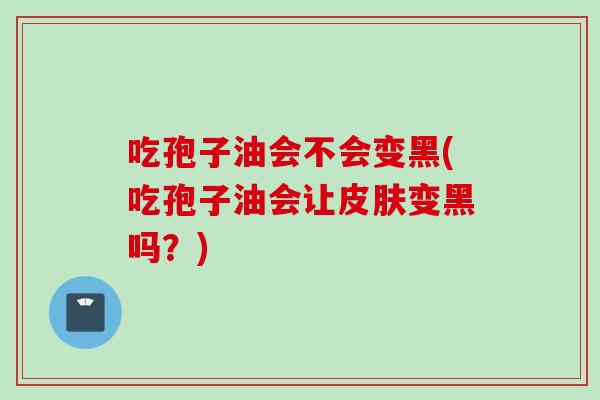 吃孢子油会不会变黑(吃孢子油会让皮肤变黑吗？)