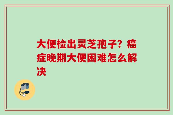 大便检出灵芝孢子？癌症晚期大便困难怎么解决