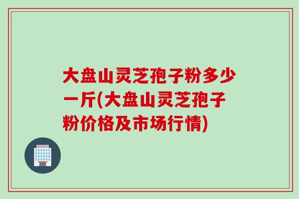 大盘山灵芝孢子粉多少一斤(大盘山灵芝孢子粉价格及市场行情) 大盘山灵芝孢子粉多少一斤(大盘山灵芝孢子粉价格及市场行情)