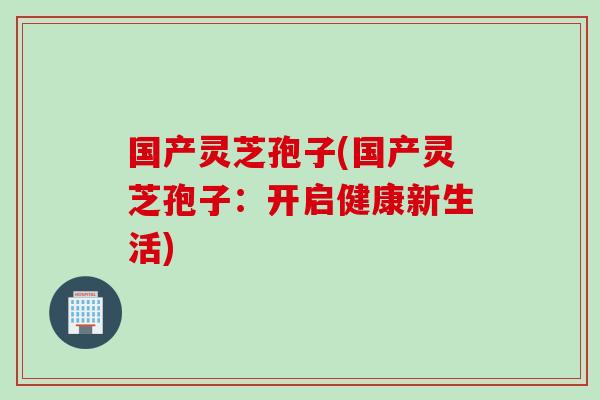 国产灵芝孢子(国产灵芝孢子：开启健康新生活)