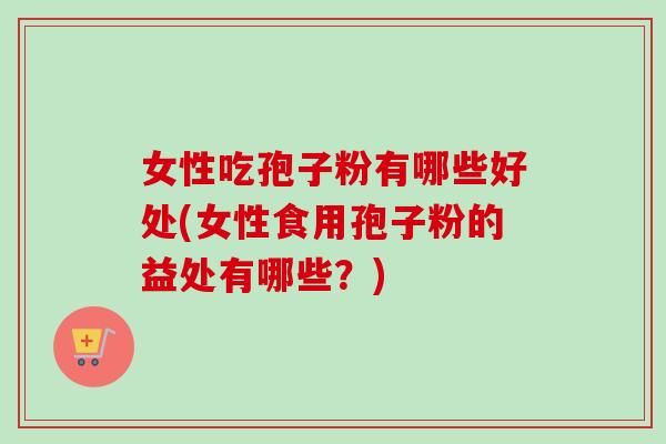 女性吃孢子粉有哪些好处(女性食用孢子粉的益处有哪些？)