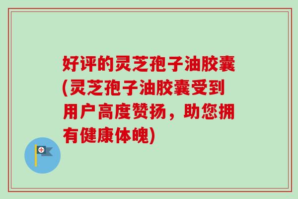 好评的灵芝孢子油胶囊(灵芝孢子油胶囊受到用户高度赞扬，助您拥有健康体魄)