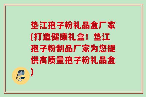 垫江孢子粉礼品盒厂家(打造健康礼盒！垫江孢子粉制品厂家为您提供高质量孢子粉礼品盒)